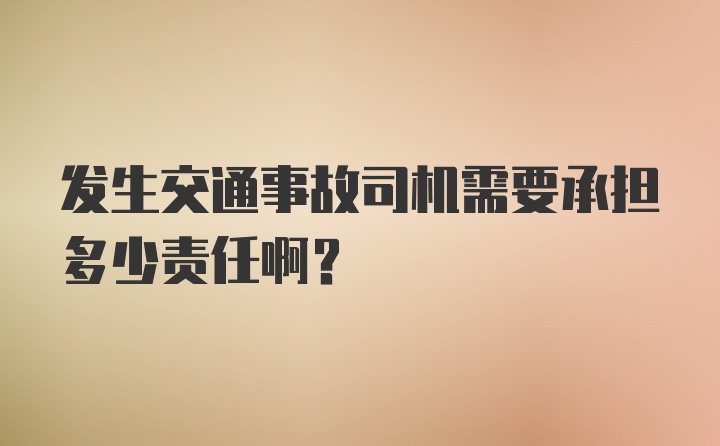 发生交通事故司机需要承担多少责任啊？