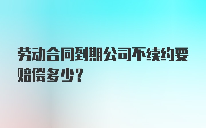 劳动合同到期公司不续约要赔偿多少?