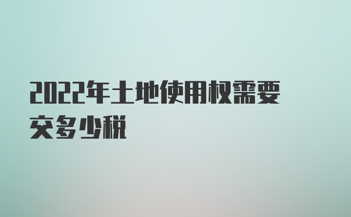 2022年土地使用权需要交多少税