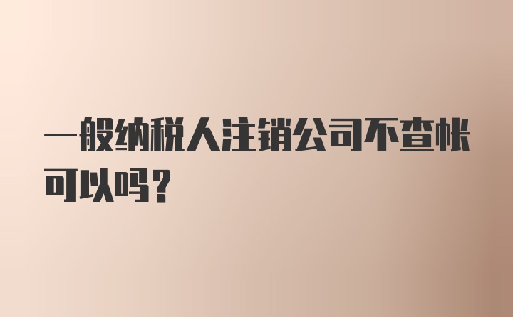 一般纳税人注销公司不查帐可以吗？