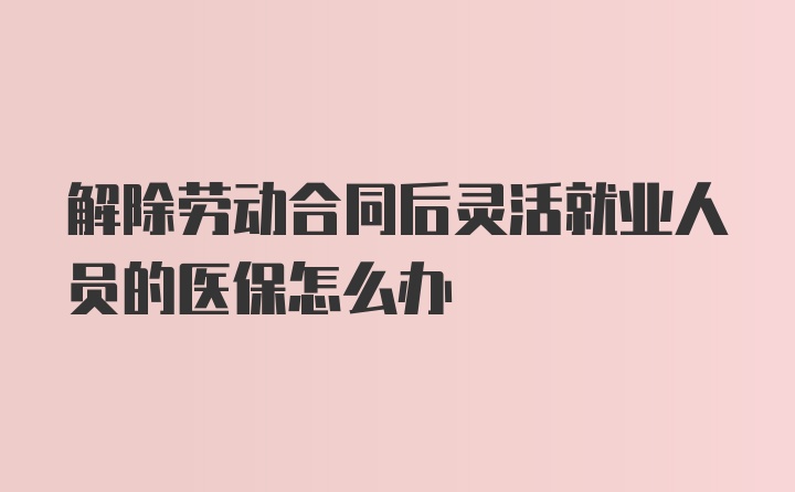 解除劳动合同后灵活就业人员的医保怎么办