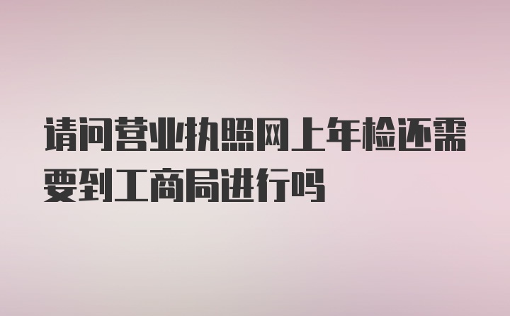 请问营业执照网上年检还需要到工商局进行吗