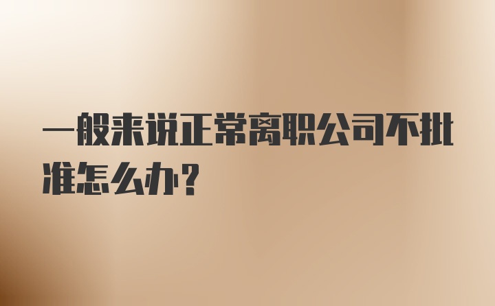 一般来说正常离职公司不批准怎么办？