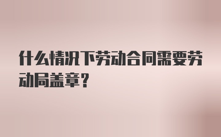 什么情况下劳动合同需要劳动局盖章？