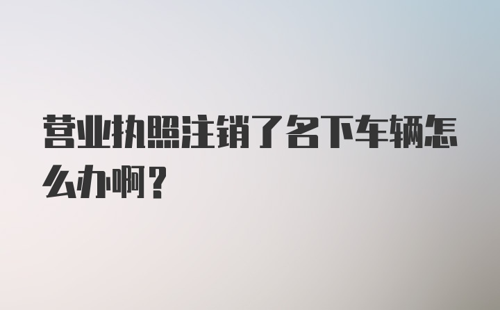 营业执照注销了名下车辆怎么办啊？