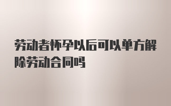 劳动者怀孕以后可以单方解除劳动合同吗