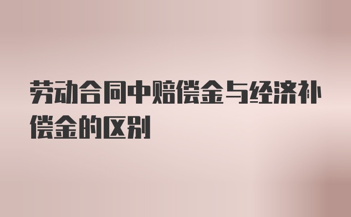 劳动合同中赔偿金与经济补偿金的区别