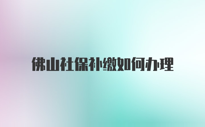 佛山社保补缴如何办理