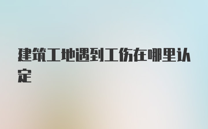 建筑工地遇到工伤在哪里认定