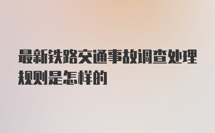 最新铁路交通事故调查处理规则是怎样的