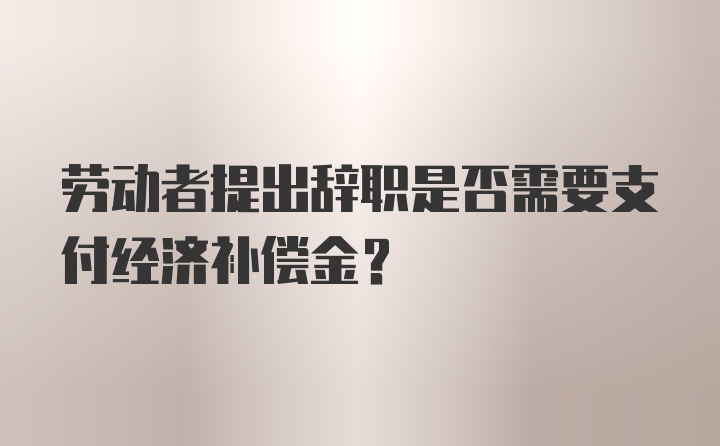 劳动者提出辞职是否需要支付经济补偿金?