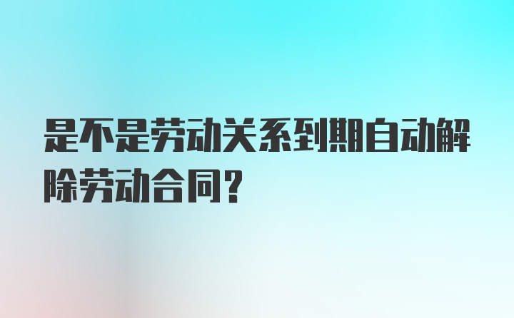 是不是劳动关系到期自动解除劳动合同?