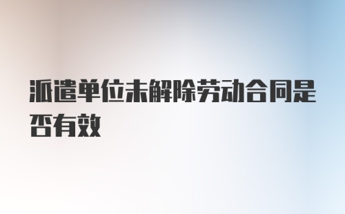 派遣单位未解除劳动合同是否有效