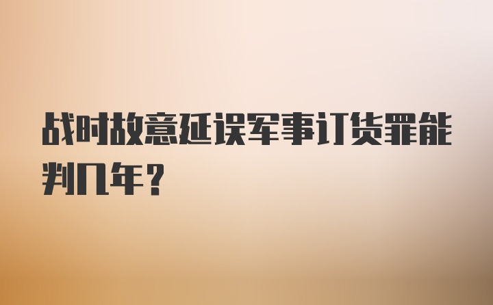 战时故意延误军事订货罪能判几年？