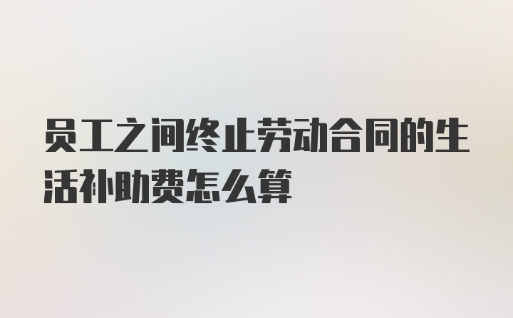 员工之间终止劳动合同的生活补助费怎么算