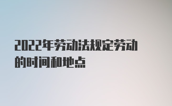 2022年劳动法规定劳动的时间和地点