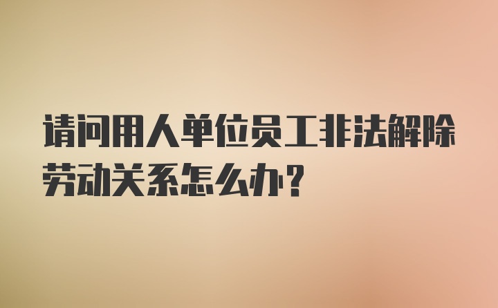 请问用人单位员工非法解除劳动关系怎么办？