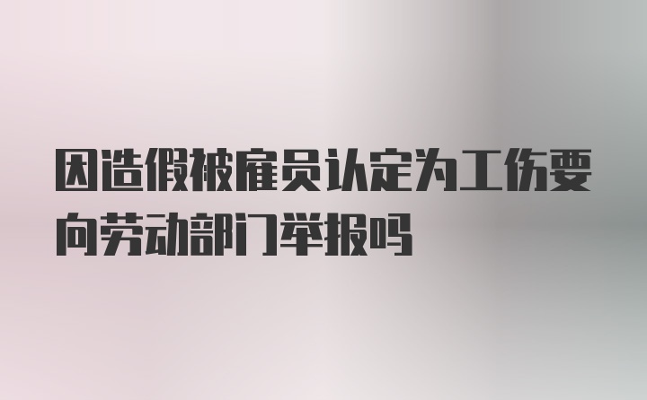 因造假被雇员认定为工伤要向劳动部门举报吗