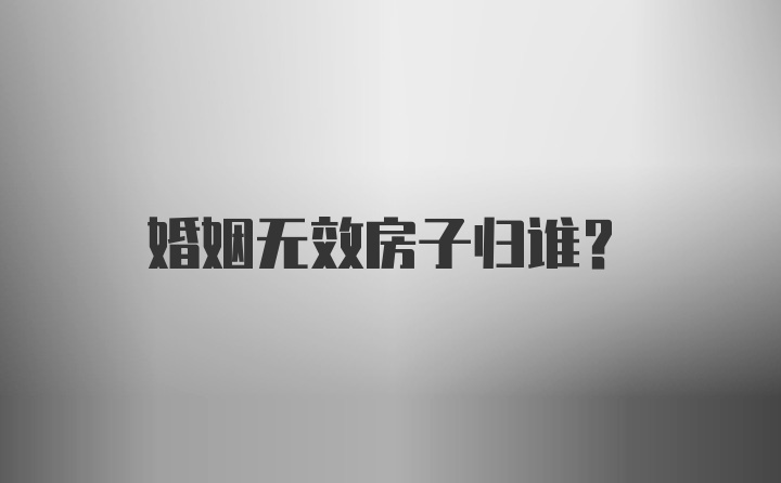 婚姻无效房子归谁?