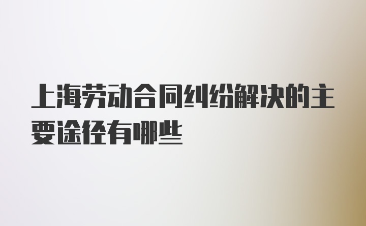 上海劳动合同纠纷解决的主要途径有哪些