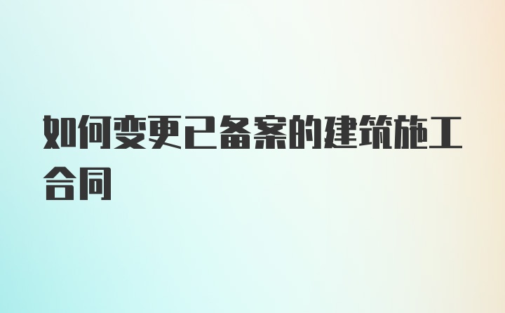 如何变更已备案的建筑施工合同