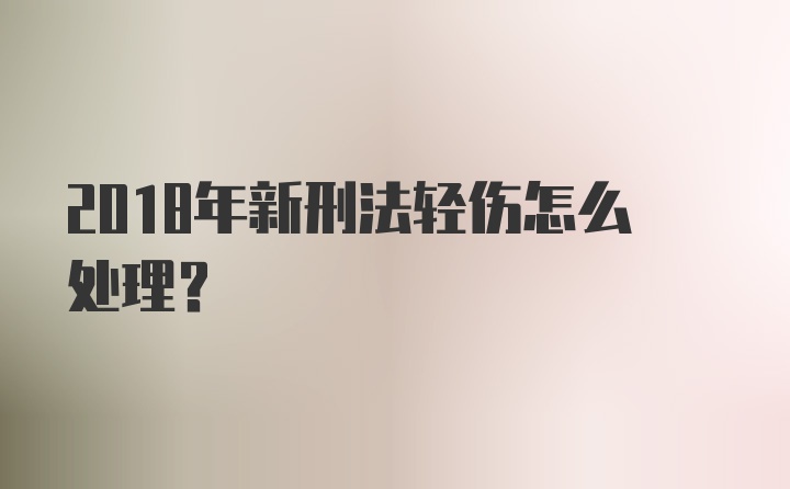 2018年新刑法轻伤怎么处理？