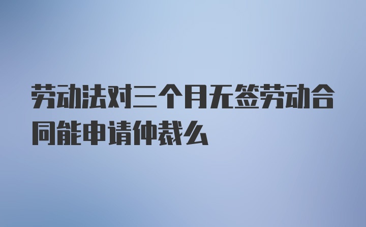 劳动法对三个月无签劳动合同能申请仲裁么