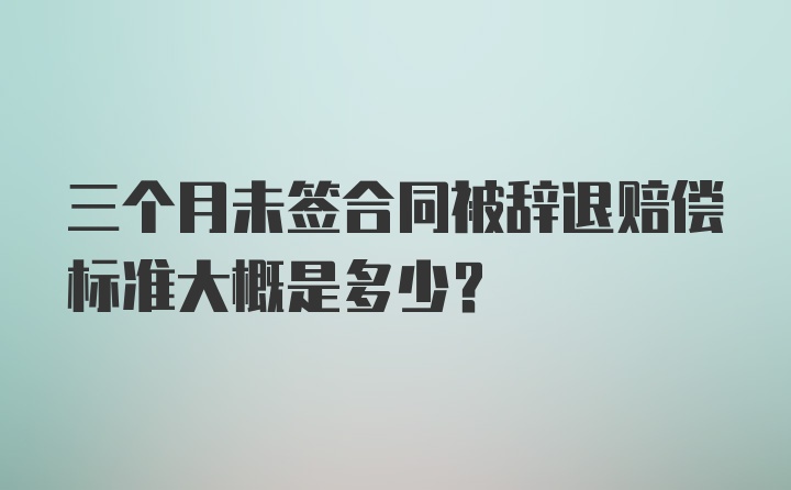 三个月未签合同被辞退赔偿标准大概是多少？