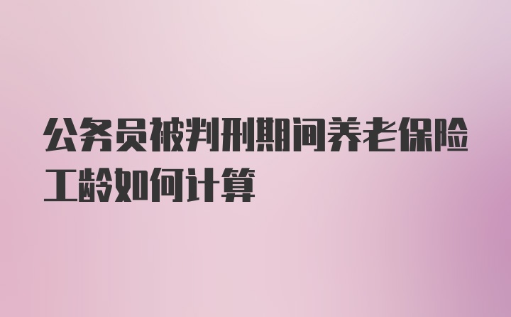 公务员被判刑期间养老保险工龄如何计算