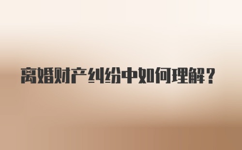 离婚财产纠纷中如何理解？