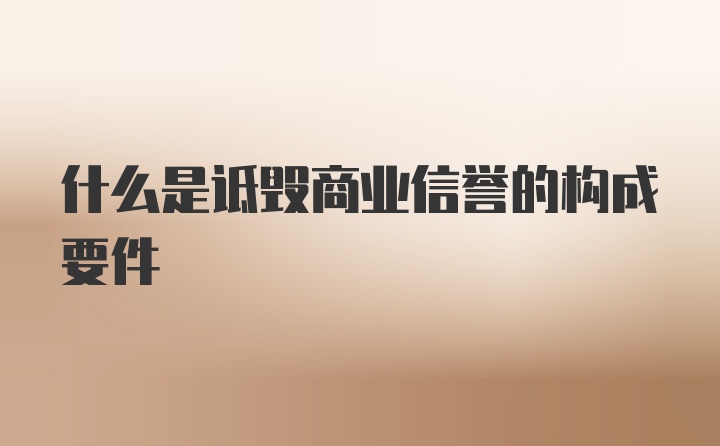 什么是诋毁商业信誉的构成要件