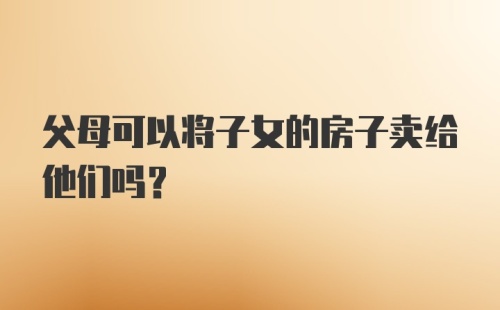 父母可以将子女的房子卖给他们吗？