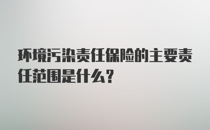 环境污染责任保险的主要责任范围是什么？