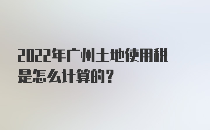 2022年广州土地使用税是怎么计算的？