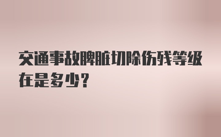 交通事故脾脏切除伤残等级在是多少？