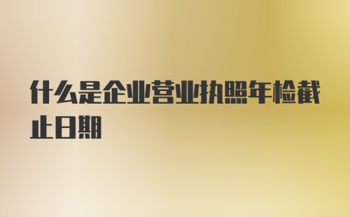 什么是企业营业执照年检截止日期