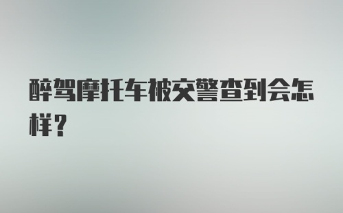 醉驾摩托车被交警查到会怎样？