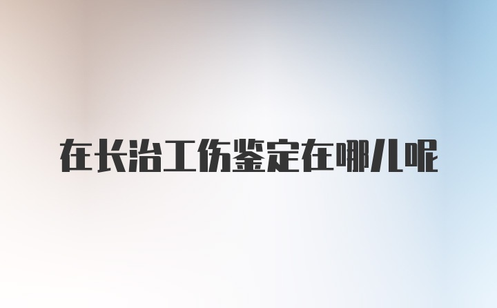 在长治工伤鉴定在哪儿呢