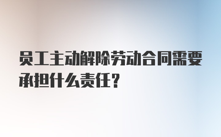 员工主动解除劳动合同需要承担什么责任？