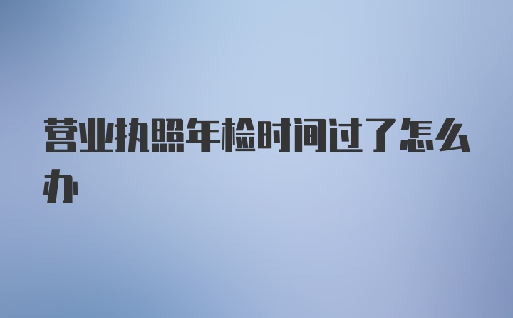 营业执照年检时间过了怎么办