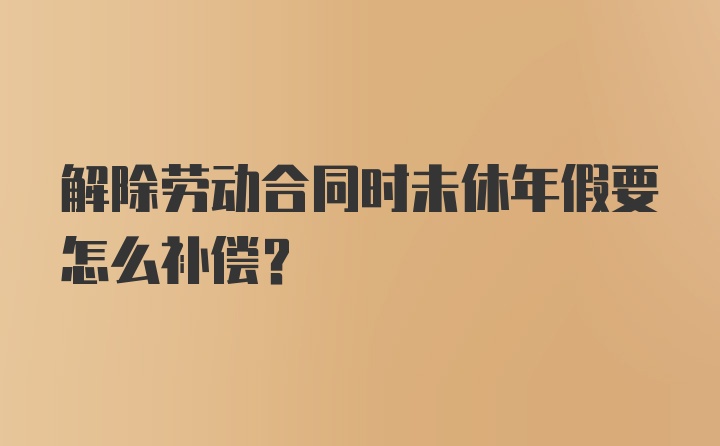 解除劳动合同时未休年假要怎么补偿？