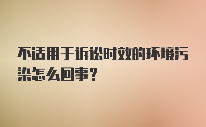 不适用于诉讼时效的环境污染怎么回事？