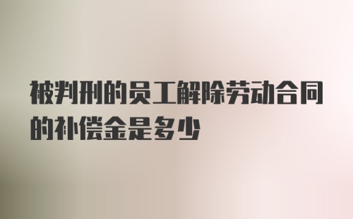 被判刑的员工解除劳动合同的补偿金是多少