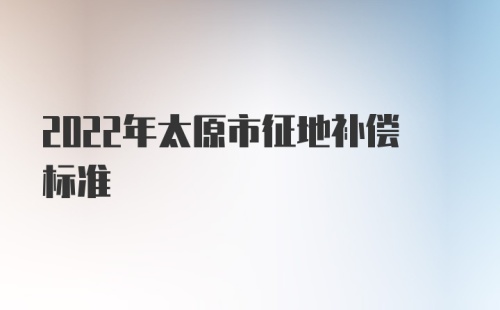 2022年太原市征地补偿标准