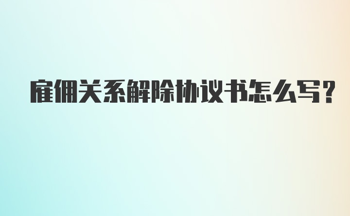 雇佣关系解除协议书怎么写？