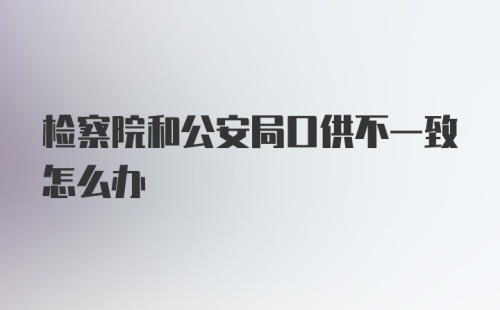 检察院和公安局口供不一致怎么办