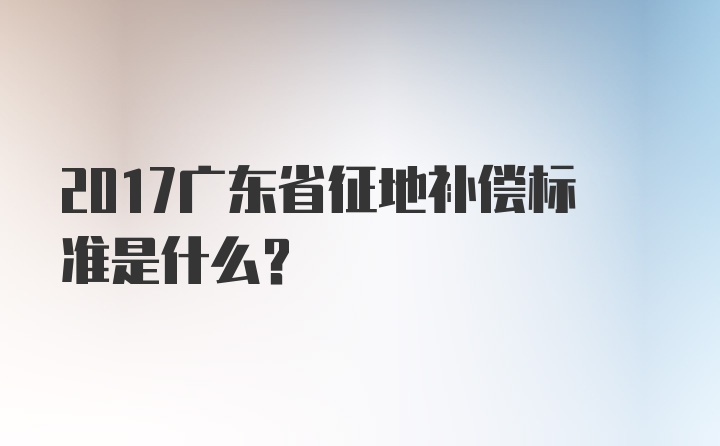 2017广东省征地补偿标准是什么？