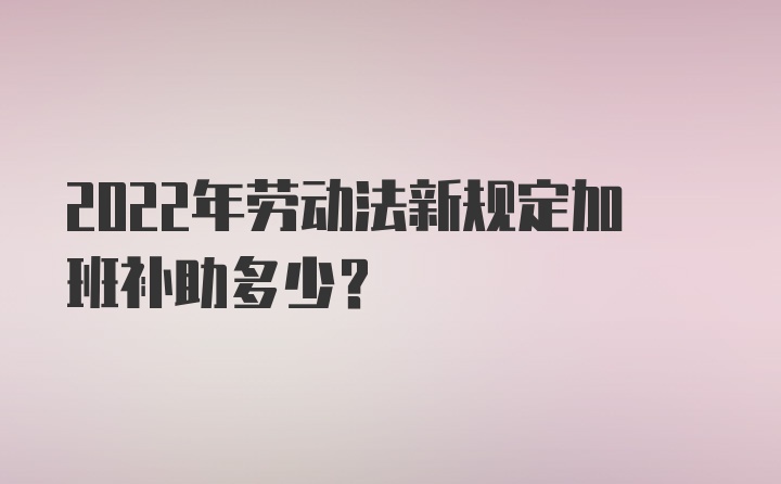 2022年劳动法新规定加班补助多少？