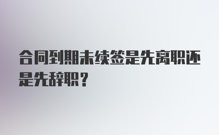 合同到期未续签是先离职还是先辞职？