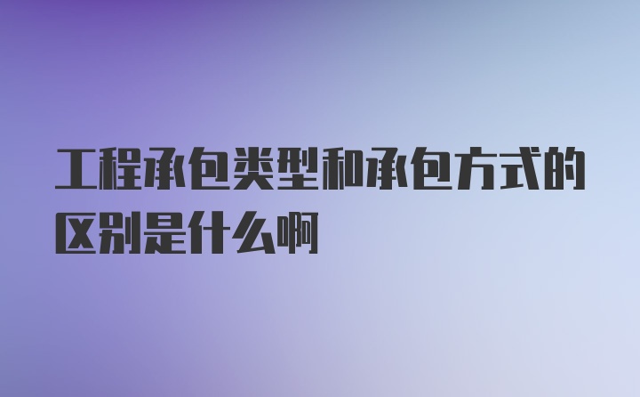 工程承包类型和承包方式的区别是什么啊